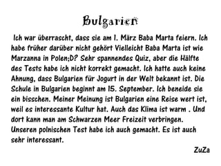 Bulgarien
 Ich war überrascht, dass sie am 1. März Baba Marta feiern. Ich
habe früher darüber nicht gehört Vielleicht Baba Marta ist wie
Marzanna in Polen;D? Sehr spannendes Quiz, aber die Hälfte
des Tests habe ich nicht korrekt gemacht. Ich hatte auch keine
Ahnung, dass Bulgarien für Jogurt in der Welt bekannt ist. Die
Schule in Bulgarien beginnt am 15. September. Ich beneide sie
ein bisschen. Meiner Meinung ist Bulgarien eine Reise wert ist,
weil es interessante Kultur hat. Auch das Klima ist warm . Und
dort kann man am Schwarzen Meer Freizeit verbringen.
Unseren polnischen Test habe ich auch gemacht. Es ist auch
sehr interessant.
                                                           ZuZa
 