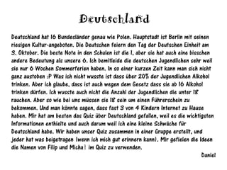 Deutschland
Deutschland hat 16 Bundesländer genau wie Polen. Hauptstadt ist Berlin mit seinen
riesigen Kultur-angeboten. Die Deutschen feiern den Tag der Deutschen Einheit am
3. Oktober. Die beste Note in den Schulen ist die 1, aber sie hat auch eine bisschen
andere Bedeutung als unsere 6. Ich bemitleide die deutschen Jugendlichen sehr weil
sie nur 6 Wochen Sommerferien haben. In so einer kurzen Zeit kann man sich nicht
ganz austoben :P Was ich nicht wusste ist dass über 20% der Jugendlichen Alkohol
trinken. Aber ich glaube, dass ist auch wegen dem Gesetz dass sie ab 16 Alkohol
trinken dürfen. Ich wusste auch nicht die Anzahl der Jugendlichen die unter 18
rauchen. Aber so wie bei uns müssen sie 18 sein um einen Führerschein zu
bekommen. Und man könnte sagen, dass fast 3 von 4 Kindern Internet zu Hause
haben. Mir hat am besten das Quiz über Deutschland gefallen, weil es die wichtigsten
Informationen enthielte und auch darum weil ich eine kleine Schwäche für
Deutschland habe. Wir haben unser Quiz zusammen in einer Gruppe erstellt, und
jeder hat was beigetragen (wenn ich mich gut erinnern kann). Mir gefielen die Ideen
die Namen von Filip und Michał im Quiz zu verwenden.
                                                                                 Daniel
 
