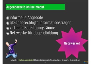 Jugendarbeit Online macht


๏informelle Angebote
๏gleichberechtigte Informationsträger
๏virtuelle Beteiligungsräume
๏Netzwerke für Jugendbildung
                                                                           Netzwerke!



   Aktuelles | Digitale Jugendarbeit | Medienkompetenz in Niedersachsen | Netzwerk | Verschiedenes
                                                 11
 