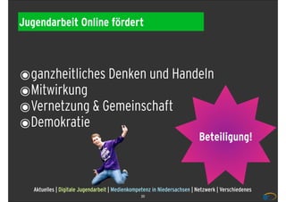 Jugendarbeit Online fördert



๏ganzheitliches Denken und Handeln
๏Mitwirkung
๏Vernetzung & Gemeinschaft
๏Demokratie
                                                                           Beteiligung!



   Aktuelles | Digitale Jugendarbeit | Medienkompetenz in Niedersachsen | Netzwerk | Verschiedenes
                                                 20
 
