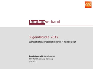 Jugendstudie 2012
Wirtschaftsverständnis und Finanzkultur




Ergebnisbericht (Langfassung)
GfK Marktforschung, Nürnberg
Juli 2012
 