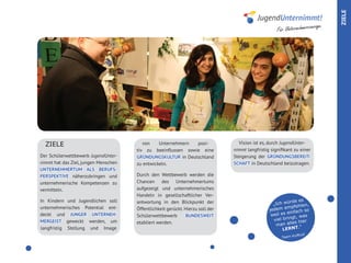 ZIELE
                                                                                                                         age.
                                                                                                     Für Unternehmercour




  ZIELE                                  von    Unternehmern  posi-               Vision ist es, durch JugendUnter-
                                      tiv zu beeinflussen sowie eine            nimmt langfristig signifikant zu einer
Der Schülerwettbewerb JugendUnter-    GRÜNDUNGSKULTUR in Deutschland            Steigerung der GRÜNDUNGSBEREIT-
nimmt hat das Ziel, jungen Menschen   zu entwickeln.                            SCHAFT in Deutschland beizutragen.
UNTERNEHMERTUM ALS BERUFS-
PERSPEKTIVE näherzubringen und        Durch den Wettbewerb werden die
unternehmerische Kompetenzen zu       Chancen des Unternehmertums
vermitteln.                           aufgezeigt und unternehmerisches
                                      Handeln in gesellschaftlicher Ver-
In Kindern und Jugendlichen soll      antwortung in den Blickpunkt der                                      rde es
                                                                                                   „Ich wü          n,
unternehmerisches Potential ent-                                                                           mpfehle
                                      Öffentlichkeit gerückt. Hierzu soll der                    jedem e fach so
                                                                                                           ein
deckt und JUNGER UNTERNEH-            Schülerwettbewerb        BUNDESWEIT                         weil es          as
                                                                                                   viel b ringt, w
MERGEIST geweckt werden, um           etabliert werden.                                                      e s hier
                                                                                                    man all .“
langfristig Stellung und Image                                                                          LERNT
                                                                                                              ufKuG
                                                                                                       Team K
 