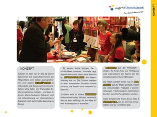 KONZEPT
                                                                                                                               age.
                                                                                                           Für Unternehmercour




                                                                                        MENTOREN aus der Wirtschaft
  KONZEPT                                    Es werden keine fertigen Ge-
                                          schäftsideen erwartet. Vielmehr regt       stellen ihr Know-how zur Verfügung
Schüler im Alter von 14 bis 21 Jahren     JugendUnternimmt durch eine konkre-        und unterstützen die Teams bei der
bekommen bei JugendUnternimmt die         te AUFGABENSTELLUNG die Ideen-             Umsetzung ihrer Geschäftsideen.
Möglichkeit, sich selbst auszuprobie-     findung erst an. Die Schüler werden
                                                                                     Die Ideen werden einen Tag im PRA-
ren, eine eigene GESCHÄFTSIDEE zu         in eine lebensnahe Situation hinein
                                                                                     XISTEST auf die Probe gestellt, indem
entwickeln und diese auch zu verwirk-     versetzt, die kreativ und innovativ zu
                                                                                     die entwickelten Produkte / Dienst-
lichen, ohne dabei ein finanzielles Ri-   lösen ist.
                                                                                     leitungen / Technologien potentiellen
siko eingehen zu müssen - und zwar in
                                          Schülern wird in einem WORKSHOP            Kunden zum Kauf angeboten werden.
einem überschaubaren Zeitraum und
mit Unterstützung von Unternehmern.       unternehmerisches Wissen vermittelt,
                                                                                     Dafür erhalten die Teams bis zu 300,- €
Klassisch nach dem Motto: Learning by     das sie dazu befähigt, für ihre Idee ei-
                                                                                     STARTKAPITAL, das es sinnvoll einzu-
Doing!                                    nen Businessplan zu erstellen.
                                                                                     setzen und zu vermehren gilt.
 