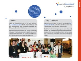 VEREIN
                                                                                                                                 age.
                                                ht hat u
                                                          ns                                                Für Unternehmercour
                                       „Gebrac       or allem
                                                              ,
                                                s. V
                                      das viele im TEAM
                                                 h
                                       ordentlic Man muss
                                                   .
                                      zu arbeiten anderen
                                       sich a uf den        n.“
                                                  n könne
                                         verlasse
                                                          tton
                                                  unky Bu
                                           Team F




  VEREIN                                                            AUSZEICHNUNG
Träger des Wettbewerbs ist der im Mai 2006 gegründe-              JugendUnternimmt wurde mit seinem Konzept als „Aus-
te JugendUnternimmt e.V. Die 16 Vereinsmitglieder sind            gewählter Ort 2010“ der bundesweiten Standortinitiative
zum Großteil aktive oder ehemalige Stipendiaten der               „Deutschland – Land der Ideen“ ausgezeichnet.
Stiftung der Deutschen Wirtschaft (sdw).
                                                                  Die Initiative der Bundesregierung ehrt damit Ideen und
Sie haben JugendUnternimmt im Jahr 2005 im Rahmen des             Projekte, die ein kreatives, innovatives, zukunftsorientier-
nationalen Projekts „Herausforderung Unternehmertum“              tes und richtungsweisendes Deutschland repräsentieren,
unter der Schirmherrschaft des Bundeswirtschaftsminis-            dem Gemeinwohl verpflichtet sind und Vorbildwirkung
ters ins Leben gerufen und danach weitergeführt.                  haben.
 
