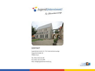 r       age.
                      Für Unternehmercou




KONTAKT
JugendUnternimmt e.V. - Für Unternehmercourage
Augustinerstraße 10
99084 Erfurt

Tel.: 0361 30 26 56 80
Fax: 0361 30 26 56 899
Mail: Info@JugendUnternimmt.org
 