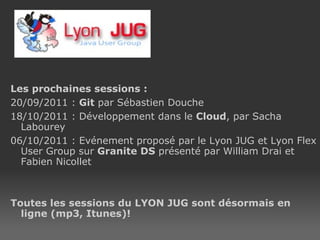 Les prochaines sessions : 20/09/2011 :  Git  par Sébastien Douche 18/10/2011 : Développement dans le  Cloud , par Sacha Labourey 06/10/2011 : Evénement proposé par le Lyon JUG et Lyon Flex User Group sur  Granite DS  présenté par William Drai et Fabien Nicollet Toutes les sessions du LYON JUG sont désormais en ligne (mp3, Itunes)!  Site web  : http://www.lyonjug.org 