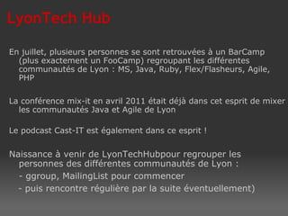 En juillet, plusieurs personnes se sont retrouvées à un BarCamp (plus exactement un FooCamp) regroupant les différentes communautés de Lyon : MS, Java, Ruby, Flex/Flasheurs, Agile, PHP La conférence mix-it en avril 2011 était déjà dans cet esprit de mixer les communautés Java et Agile de Lyon Le podcast Cast-IT est également dans ce esprit ! Naissance à venir de LyonTechHubpour regrouper les personnes des différentes communautés de Lyon : - ggroup, MailingList pour commencer - puis rencontre régulière par la suite éventuellement)  LyonTech Hub 