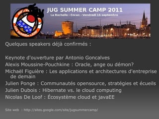 Quelques speakers déjà confirmés : Keynote d'ouverture par Antonio Goncalves Alexis Moussine-Pouchkine : Oracle, ange ou démon? Michaël Figuière : Les applications et architectures d'entreprise de demain Julien Ponge : Communautés opensource, stratégies et écueils Julien Dubois : Hibernate vs. le cloud computing Nicolas De Loof : Écosystème cloud et javaEE Site web  : http://sites.google.com/site/jugsummercamp/ 