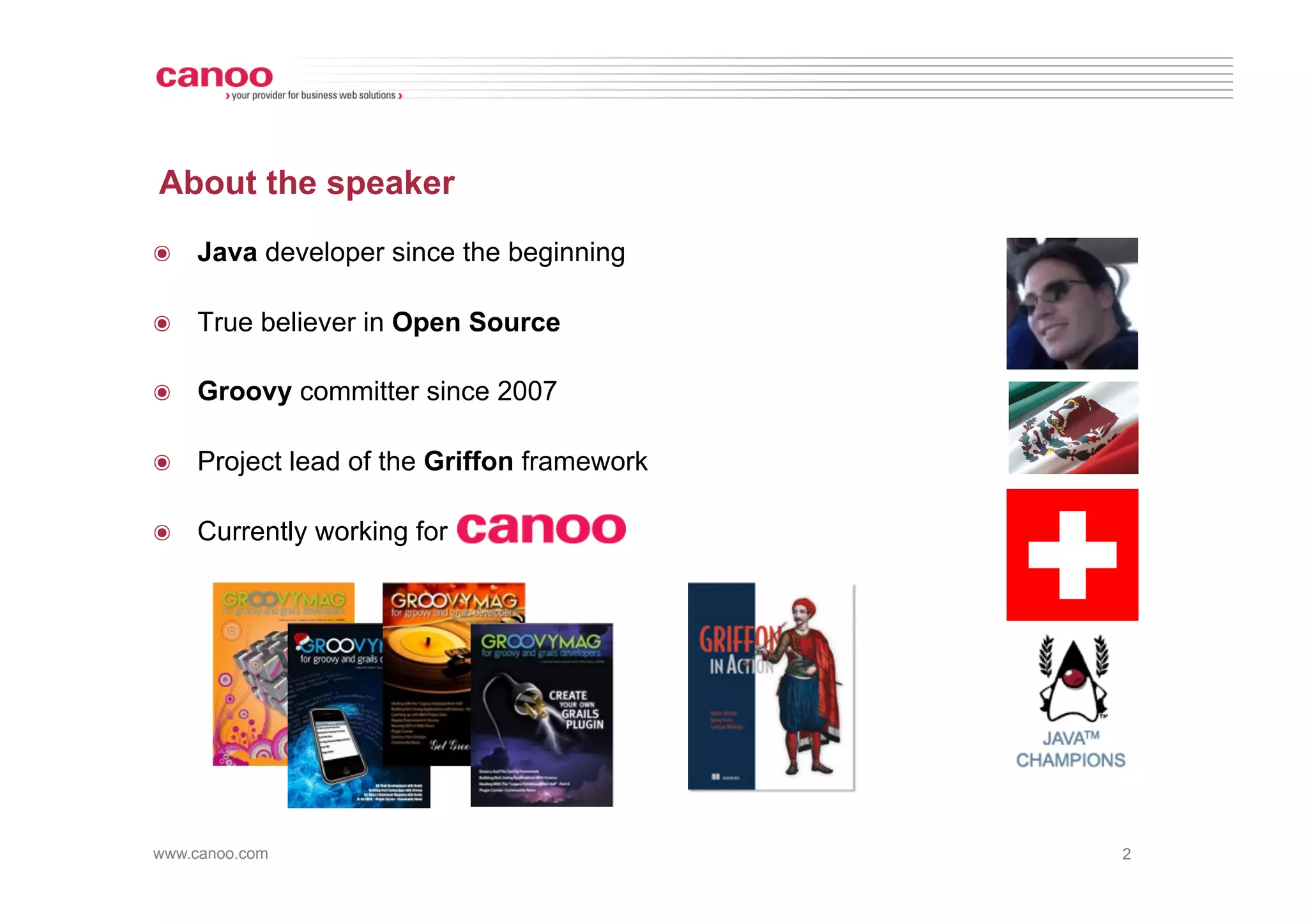 About the speaker
๏  Java developer since the beginning

๏  True believer in Open Source

๏  Groovy committer since 2007

๏  Project lead of the Griffon framework

๏  Currently working for




www.canoo.com                              2
 