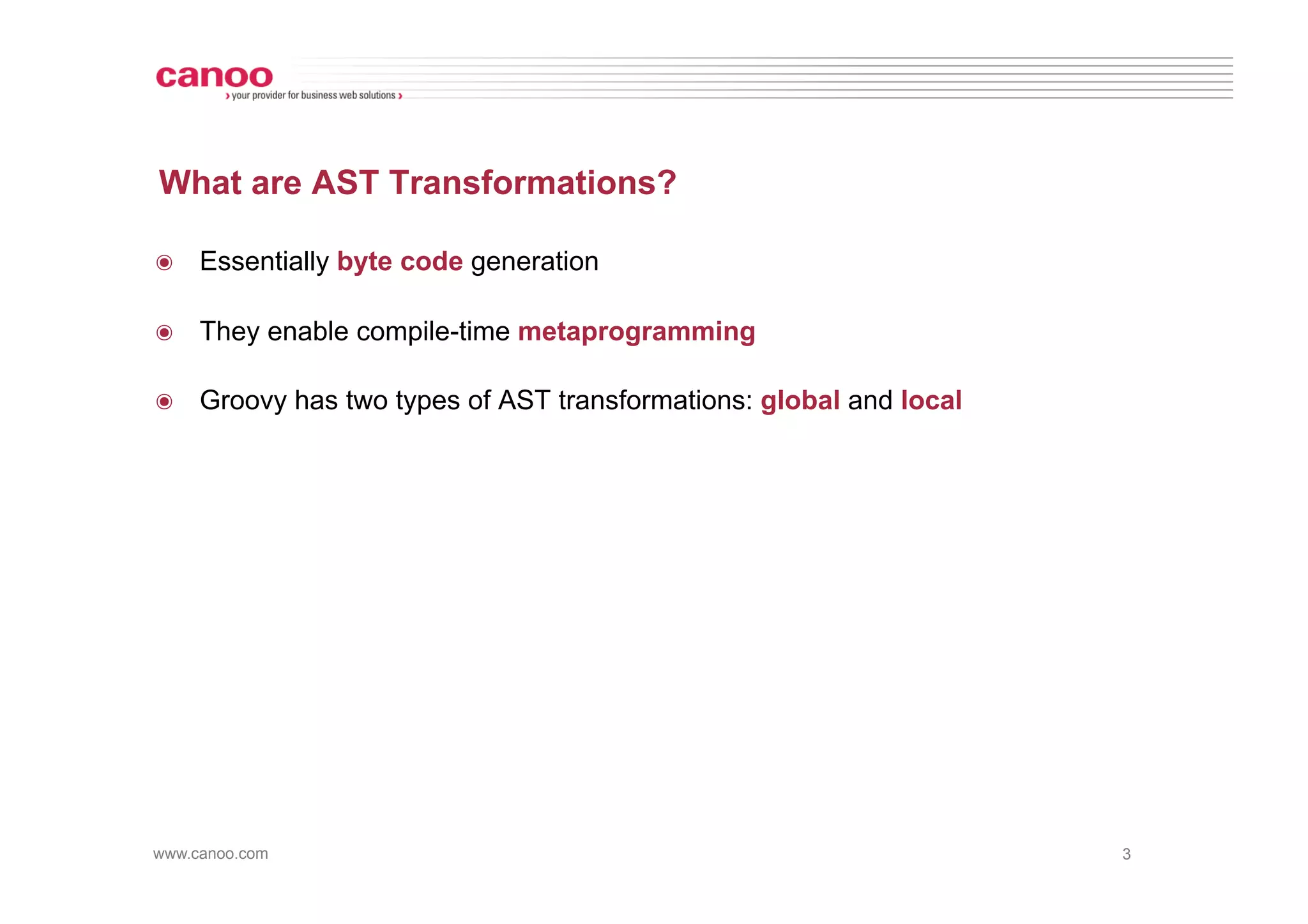 What are AST Transformations?

๏  Essentially byte code generation

๏  They enable compile-time metaprogramming

๏  Groovy has two types of AST transformations: global and local




www.canoo.com                                                      3
 