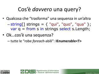 Cos’è davvero una query?
• Qualcosa che “trasforma” una sequenza in un’altra
  – string[] strings = { "qui", "quo", "qua" };
    var q = from s in strings select s.Length;
• Ok…cos’è una sequenza?
  – tutte le “robe foreach-abili”: IEnumerable<T>
 