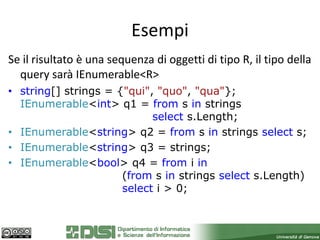 Esempi
Se il risultato è una sequenza di oggetti di tipo R, il tipo della
  query sarà IEnumerable<R>
• string[] strings = {"qui", "quo", "qua"};
  IEnumerable<int> q1 = from s in strings
                            select s.Length;
• IEnumerable<string> q2 = from s in strings select s;
• IEnumerable<string> q3 = strings;
• IEnumerable<bool> q4 = from i in
                      (from s in strings select s.Length)
                      select i > 0;
 
