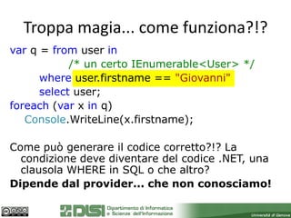 Troppa magia... come funziona?!?
var q = from user in
            /* un certo IEnumerable<User> */
      where user.firstname == "Giovanni"
      select user;
foreach (var x in q)
   Console.WriteLine(x.firstname);

Come può generare il codice corretto?!? La
  condizione deve diventare del codice .NET, una
  clausola WHERE in SQL o che altro?
Dipende dal provider... che non conosciamo!
 