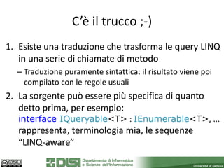 C’è il trucco ;-)
1. Esiste una traduzione che trasforma le query LINQ
   in una serie di chiamate di metodo
  – Traduzione puramente sintattica: il risultato viene poi
    compilato con le regole usuali
2. La sorgente può essere più specifica di quanto
   detto prima, per esempio:
   interface IQueryable<T> : IEnumerable<T>, ...
   rappresenta, terminologia mia, le sequenze
   “LINQ-aware”
 
