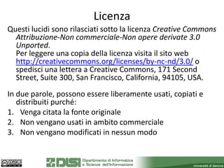 Licenza
Questi lucidi sono rilasciati sotto la licenza Creative Commons
  Attribuzione-Non commerciale-Non opere derivate 3.0
  Unported.
  Per leggere una copia della licenza visita il sito web
  http://creativecommons.org/licenses/by-nc-nd/3.0/ o
  spedisci una lettera a Creative Commons, 171 Second
  Street, Suite 300, San Francisco, California, 94105, USA.
In due parole, possono essere liberamente usati, copiati e
   distribuiti purché:
1. Venga citata la fonte originale
2. Non vengano usati in ambito commerciale
3. Non vengano modificati in nessun modo
 
