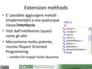 Extension methods
• E’ possibile aggiungere metodi
  (implementati) a una qualunque
  classe/interfaccia
• Visti dall’intellisense (quasi)
  come gli altri
• Meccanismo molto potente,
  ricorda l’Aspect Oriented
  Programming
  – sembra fin troppo facile abusarne
 