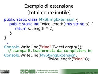 Esempio di estensione
            (totalmente inutile)
public static class MyStringExtension {
    public static int TwiceLength(this string s) {
       return s.Length * 2;
    }
}
 ...
Console.WriteLine("ciao".TwiceLength());
   // stampa 8, trasformata dal compilatore in:
Console.WriteLine(MyStringExtension.
                          TwiceLength("ciao"));
 
