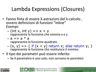 Lambda Expressions (Closures)
• Fanno finta di essere λ-astrazioni del λ-calcolo ,
  ovvero definizioni di funzioni “inline”
  Esempi:
   – (int x, int y) => x + y
     rappresenta la funzione che somma x e y
   – a => a * a
     rappresenta la funzione quadrato
   – (x, y) => { if (x < y) return x; else return y; }
     rappresenta la funzione che restituisce il minimo
• Il tipo dei parametri può essere inferito
   – Se il parametro è uno solo, non servono le parentesi
 