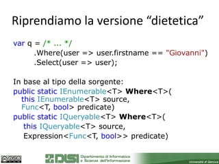 Riprendiamo la versione “dietetica”
var q = /* ... */
      .Where(user => user.firstname == "Giovanni")
      .Select(user => user);

In base al tipo della sorgente:
public static IEnumerable<T> Where<T>(
  this IEnumerable<T> source,
  Func<T, bool> predicate)
public static IQueryable<T> Where<T>(
   this IQueryable<T> source,
   Expression<Func<T, bool>> predicate)
 