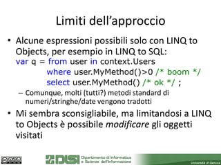 Limiti dell’approccio
• Alcune espressioni possibili solo con LINQ to
  Objects, per esempio in LINQ to SQL:
  var q = from user in context.Users
          where user.MyMethod()>0 /* boom */
          select user.MyMethod() /* ok */ ;
   – Comunque, molti (tutti?) metodi standard di
     numeri/stringhe/date vengono tradotti
• Mi sembra sconsigliabile, ma limitandosi a LINQ
  to Objects è possibile modificare gli oggetti
  visitati
 