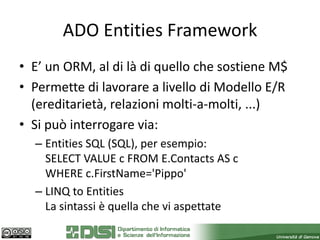 ADO Entities Framework
• E’ un ORM, al di là di quello che sostiene M$
• Permette di lavorare a livello di Modello E/R
  (ereditarietà, relazioni molti-a-molti, ...)
• Si può interrogare via:
  – Entities SQL (SQL), per esempio:
    SELECT VALUE c FROM E.Contacts AS c
    WHERE c.FirstName='Pippo'
  – LINQ to Entities
    La sintassi è quella che vi aspettate
 