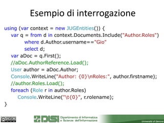 Esempio di interrogazione
using (var context = new JUGEntities()) {
   var q = from d in context.Documents.Include("Author.Roles")
         where d.Author.username=="Gio"
         select d;
   var aDoc = q.First();
   //aDoc.AuthorReference.Load();
   User author = aDoc.Author;
   Console.WriteLine("Author: {0}nRoles:", author.firstname);
   //author.Roles.Load();
   foreach (Role r in author.Roles)
      Console.WriteLine("t{0}", r.rolename);
}
 