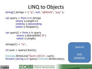LINQ to Objects
string[] strings = { "g", null, "gENoVa", "jug" };

var query = from s in strings
        where s.Length>2
        orderby s descending
        select s.ToUpper();

var query2 = from s in query
         where s.StartsWith("G")
         select s.Length;

strings[1] = "a";
                                                     Sum=6
int sum = query2.Sum();

Console.WriteLine("Sum={0}n", sum);
                                                       JUG
foreach (string s in query) Console.WriteLine(s);    GENOVA
 