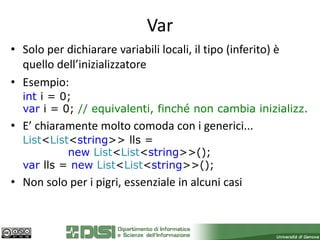 Var
• Solo per dichiarare variabili locali, il tipo (inferito) è
  quello dell’inizializzatore
• Esempio:
  int i = 0;
  var i = 0; // equivalenti, finché non cambia inizializz.
• E’ chiaramente molto comoda con i generici...
  List<List<string>> lls =
           new List<List<string>>();
  var lls = new List<List<string>>();
• Non solo per i pigri, essenziale in alcuni casi
 