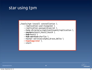 ©Continuent 2013
star using tpm
40
./tools/tpm install constellation 
--replication-user=tungsten 
--replication-password=secret 
--home-directory=/opt/continuent/replication 
--masters=host1,host2,host4 
--hub=host3 
--hub-service=charlie 
--master-services=alpha,bravo,delta 
--topology=star 
--start
40Sunday, September 22, 13
 