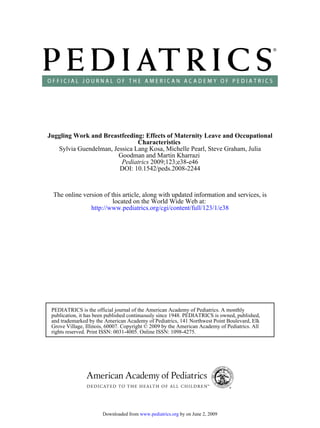 Juggling Work and Breastfeeding: Effects of Maternity Leave and Occupational
                               Characteristics
   Sylvia Guendelman, Jessica Lang Kosa, Michelle Pearl, Steve Graham, Julia
                        Goodman and Martin Kharrazi
                         Pediatrics 2009;123;e38-e46
                        DOI: 10.1542/peds.2008-2244



 The online version of this article, along with updated information and services, is
                        located on the World Wide Web at:
               http://www.pediatrics.org/cgi/content/full/123/1/e38




 PEDIATRICS is the official journal of the American Academy of Pediatrics. A monthly
 publication, it has been published continuously since 1948. PEDIATRICS is owned, published,
 and trademarked by the American Academy of Pediatrics, 141 Northwest Point Boulevard, Elk
 Grove Village, Illinois, 60007. Copyright © 2009 by the American Academy of Pediatrics. All
 rights reserved. Print ISSN: 0031-4005. Online ISSN: 1098-4275.




                       Downloaded from www.pediatrics.org by on June 2, 2009
 