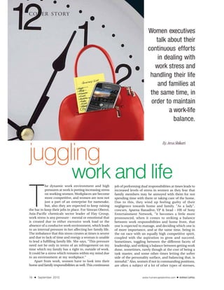 COVER STORY


                                                                                    Women executives
                                                                                       talk about their
                                                                                    continuous efforts
                                                                                        in dealing with
                                                                                       work stress and
                                                                                     handling their life
                                                                                        and families at
                                                                                     the same time, in
                                                                                     order to maintain
                                                                                             a work-life
                                                                                               balance.




juggling
                                                                                                By Arva Shikari




                              work and life
T
           he dynamic work environment and high              job of performing dual responsibilities at times leads to
           pressures at work is putting increasing stress    increased levels of stress in women as they fear that
           on working women. Workplaces are become           family members may be annoyed with them for not
           more competitive, and women are now not           spending time with them or taking care of the home.
           just a part of an enterprise for namesake,        Due to this, they wind up feeling guilty of their
           but, also they are expected to keep raising       negligence towards home and family. "As a lady",
the bar to keep their jobs in place. For Simran Oberoi,      concurs, Aparna Ranadive, VP & head - HR of Sony
Asia-Pacific chemicals sector leader of Hay Group,           Entertainment Network, "it becomes a little more
work stress is any pressure - mental or emotional that       pronounced, when it comes to striking a balance
is created due to either excessive work load or the          between work responsibilities and home front, that
absence of a conducive work environment, which leads         one is expected to manage, and deciding which one is
to an internal pressure in her affecting her family life.    of more importance, and at the same time, being in
The imbalance that this stress creates at times is severe    the rat race with an equally high competitive spirit,
and due to lack of time and energy a woman is unable         coupled with the aspiration to grow and succeed.
to lead a fulfilling family life. She says, "This pressure   Sometimes, toggling between the different facets of
need not be only in terms of an infringement on my           leadership, and striking a balance between getting work
time which my family has a right to, outside of work.        done, sometimes, rarely though at the cost of being a
It could be a stress which remains within my mind due        task master, and some other times letting the softer
to an environment at my workplace."                          side of the personality surface, and balancing that, is
    Apart from work, women have to look into their           stressful." Also, women if not in commanding positions,
home and family responsibilities as well. This continuous    are often a subject of a lot of other types of stresses,


16   ■   September 2010                                                         www.humancapitalonline.com   ■
 