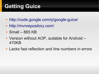 Getting Guice

   http://code.google.com/p/google-guice/
   http://mvnrepository.com/
   Small – 865 KB
   Version without AOP, suitable for Android –
    470KB
   Lacks fast reflection and line numbers in errors
 