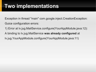 Two implementations

Exception in thread "main" com.google.inject.CreationException:
Guice configuration errors:
1) Error at lv.jug.MailService.configure(YourAppModule.java:12):
A binding to lv.jug.MailService was already configured at
lv.jug.YourAppModule.configure(YourAppModule.java:11)
 