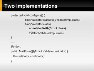 Two implementations
  protected void configure() {
                bind(Validator.class).to(ValidatorImpl.class);
                bind(Validator.class)
                   .annotatedWith(Strict.class)
                   .to(StrictValidatorImpl.class);
  }
  ….
  @Inject
  public MailForm(@Strict Validator validator) {
      this.validator = validator;
  }
 