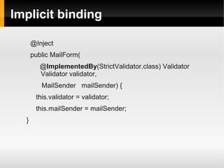 Implicit binding

      @Inject
      public MailForm(
         @ImplementedBy(StrictValidator.class) Validator
         Validator validator,
         MailSender mailSender) {
       this.validator = validator;
       this.mailSender = mailSender;
  }
 