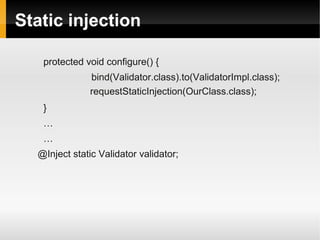 Static injection

   protected void configure() {
               bind(Validator.class).to(ValidatorImpl.class);
               requestStaticInjection(OurClass.class);
   }
   …
   …
  @Inject static Validator validator;
 
