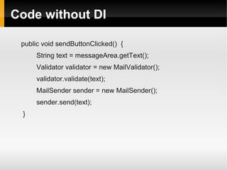 Code without DI

 public void sendButtonClicked() {
     String text = messageArea.getText();
     Validator validator = new MailValidator();
     validator.validate(text);
     MailSender sender = new MailSender();
     sender.send(text);
 }
 