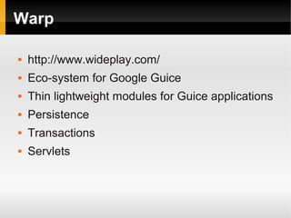 Warp

   http://www.wideplay.com/
   Eco-system for Google Guice
   Thin lightweight modules for Guice applications
   Persistence
   Transactions
   Servlets
 
