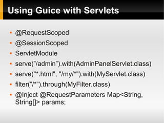 Using Guice with Servlets

   @RequestScoped
   @SessionScoped
   ServletModule
   serve(”/admin”).with(AdminPanelServlet.class)
   serve("*.html", "/my/*").with(MyServlet.class)
   filter(”/*”).through(MyFilter.class)
   @Inject @RequestParameters Map<String,
    String[]> params;
 
