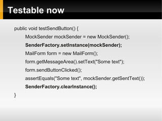 Testable now
 public void testSendButton() {
      MockSender mockSender = new MockSender();
      SenderFactory.setInstance(mockSender);
      MailForm form = new MailForm();
      form.getMessageArea().setText("Some text");
      form.sendButtonClicked();
      assertEquals("Some text", mockSender.getSentText());
      SenderFactory.clearInstance();
 }
 