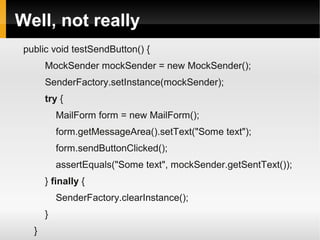 Well, not really
 public void testSendButton() {
       MockSender mockSender = new MockSender();
       SenderFactory.setInstance(mockSender);
       try {
           MailForm form = new MailForm();
           form.getMessageArea().setText("Some text");
           form.sendButtonClicked();
           assertEquals("Some text", mockSender.getSentText());
       } finally {
           SenderFactory.clearInstance();
       }
   }
 