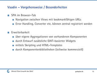 Vaadin – Vorgehensweise / Besonderheiten
SPA im Browser-Tab
Navigation zwischen Views mit bookmarkfähigen URLs
Error Handling, Converter etc. können zentral registriert werden
Erweiterbarkeit
über eigene Aggregationen von vorhandenen Komponenten
durch Entwurf zusätzliche GWT-basierter Widgets
mittels Skripting und HTML-Templates
durch Komponentenbibliotheken (teilweise kommerziell)
Wieviel Client braucht das Web? 15gedoplan.de
 