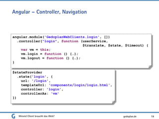 Angular – Controller, Navigation
Wieviel Client braucht das Web? 18
angular.module('GedoplanWebClients.login', [])
.controller("login", function (userService,
$translate, $state, $timeout) {
var vm = this;
vm.login = function () {…};
vm.logout = function () {…};
}
$stateProvider
.state('login', {
url: '/login',
templateUrl: 'components/login/login.html',
controller: 'login',
controllerAs: 'vm'
})
gedoplan.de
 