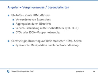 Angular – Vorgehensweise / Besonderheiten
UI-Aufbau durch HTML-Dateien
Verwendung von Expressions
Aggregation durch Directives
Service-Einbindung mittels Schnittstelle (z.B. REST)
DTOs oder JSON-Mapper notwendig
Clientseitiges Rendering auf Basis statischer HTML-Seiten
dynamische Manipulation durch Controller-Bindings
Wieviel Client braucht das Web? 19gedoplan.de
 