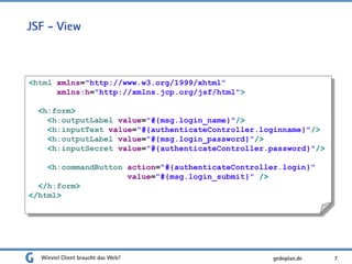 JSF - View
Wieviel Client braucht das Web? 7
<html xmlns="http://www.w3.org/1999/xhtml"
xmlns:h="http://xmlns.jcp.org/jsf/html">
<h:form>
<h:outputLabel value="#{msg.login_name}"/>
<h:inputText value="#{authenticateController.loginname}"/>
<h:outputLabel value="#{msg.login_password}"/>
<h:inputSecret value="#{authenticateController.password}"/>
<h:commandButton action="#{authenticateController.login}"
value="#{msg.login_submit}" />
</h:form>
</html>
gedoplan.de
 