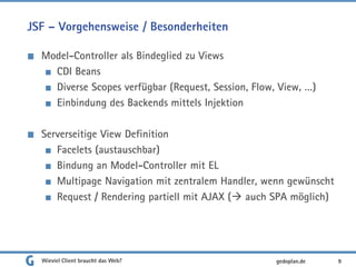 JSF – Vorgehensweise / Besonderheiten
Model-Controller als Bindeglied zu Views
CDI Beans
Diverse Scopes verfügbar (Request, Session, Flow, View, …)
Einbindung des Backends mittels Injektion
Serverseitige View Definition
Facelets (austauschbar)
Bindung an Model-Controller mit EL
Multipage Navigation mit zentralem Handler, wenn gewünscht
Request / Rendering partiell mit AJAX ( auch SPA möglich)
Wieviel Client braucht das Web? 9gedoplan.de
 