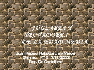 JUGLARES Y TROVADORES    DE LA EDAD MEDIA  Juan Repiso, Rafa García y Marcel Dalmas.  4º B  7/11/20008 Dep. De Castellano 