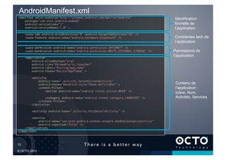 AndroidManifest.xml
 <manifest xmlns:android="http://schemas.android.com/apk/res/android"	                   Identification
     package="com.octo.android.askbob"	
     android:versionCode="1"	                                                            formelle de
     android:versionName="1.0" >	                                                        l’application
        <uses-sdk android:minSdkVersion="8" android:targetSdkVersion="16" />	
        <uses-feature android:name="android.hardware.bluetooth" />	                      Contraintes tech de
                                                                                         l’application
        <uses-permission android:name="android.permission.INTERNET" />	
        <uses-permission android:name="android.permission.WRITE_EXTERNAL_STORAGE" />	    Permissions de
        <application	
                                                                                         l’application
            android:allowBackup="true"	
            android:icon="@drawable/ic_launcher"	
            android:label="@string/app_name"	
            android:theme="@style/AppTheme" >	

            <activity	
                android:name=".activity.SplashScreenActivity"	
                android:theme="@android:style/Theme.NoTitleBar" >	                        Contenu de
                <intent-filter>	                                                          l’application :
                    <action android:name="android.intent.action.MAIN" />	
                                                                                          Icône, Nom,
                    <category android:name="android.intent.category.LAUNCHER" />	         Activités, Services
                </intent-filter>	
            </activity>	

            <activity android:name=".activity.OctoDetailActivity" />	

         <service	
                android:name="com.octo.android.askbob.network.AskBobJsonSpiceService"	
                android:exported="false" />	
     </application>	
 </manifest>	




13	


© OCTO 2012
 