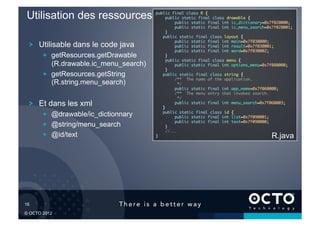 Utilisation des ressources               public final class R {	
                                                public static final class drawable {	
                                                    public static final int ic_dictionary=0x7f020000;	
                                                    public static final int ic_menu_search=0x7f020001;	
                                                }	
                                               public static final class layout {	
                                                    public static final int main=0x7f030000;	
   !   Utilisable dans le code java                 public static final int result=0x7f030001;	
                                                    public static final int word=0x7f030002;	
        !   getResources.getDrawable            }	
                                                public static final class menu {	
            (R.drawable.ic_menu_search)             public static final int options_menu=0x7f080000;	
                                                }	
        !   getResources.getString             public static final class string {	
                                                    /** The name of the application. 	
            (R.string.menu_search)                   */	
                                                    public static final int app_name=0x7f060000;	
                                                    /** The menu entry that invokes search. 	
                                                     */	
   !   Et dans les xml                         }	
                                                    public static final int menu_search=0x7f060003;	

                                               public static final class id {	
        !   @drawable/ic_dictionnary                public static final int list=0x7f090001;	
                                                    public static final int text=0x7f090000;	
        !   @string/menu_search                 }	
                                                //...	
        !   @id/text                      }	

                                               R.java




16	


© OCTO 2012
 
