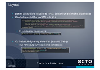 Layout

        !   Définit la structure visuelle de l’IHM, conteneur d’éléments graphiques
        !   Généralement défini en XML à la XUL
                 <LinearLayout xmlns:android="http://schemas.android.com/apk/res/android"	
                     android:layout_width="match_parent" android:layout_height="match_parent"	
                     android:orientation="vertical" >	
                     <Button android:id="@+id/button" android:text="@string/button1" 	
                         android:layout_width="wrap_content" android:layout_height="wrap_content" />	
                 </LinearLayout>	



            !   Et récupérable depuis Java :
                  Button button = (Button) findViewById(R.id.button);	





        !   Ou instancié dynamiquement en java à la Swing
            !   Plus rare sauf pour vos propres composants
                  SuperExtendedButton button = new SuperExtendedButton(context);	
                  button.setText(R.string.button1);	
                  layout.addView(button);	





17	


© OCTO 2012
 